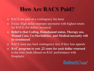  RACS are paid on a contingency fee basis 
 Focus: High dollar improper payments with highest return 
for RACS (for dollars invested) 
 Belief is that Coding, Homebound status, Therapy use, 
Wound Care, Co-Morbidities, and Medical necessity will 
be scrutinized 
 RACS must pay back contingency fees if they lose appeals 
 RAC program to cost .22 cents for each dollar returned 
to the trust funds (Based on RAC performance with 
Hospitals) 
 