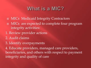  MICs Medicaid Integrity Contractors 
 MICs are expected to complete four program 
integrity activities: 
1. Review provider actions 
2. Audit claims 
3. Identify overpayments 
4. Educate providers, managed care providers, 
beneficiaries, and others with respect to payment 
integrity and quality of care 
 