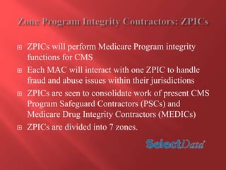  ZPICs will perform Medicare Program integrity 
functions for CMS 
 Each MAC will interact with one ZPIC to handle 
fraud and abuse issues within their jurisdictions 
 ZPICs are seen to consolidate work of present CMS 
Program Safeguard Contractors (PSCs) and 
Medicare Drug Integrity Contractors (MEDICs) 
 ZPICs are divided into 7 zones. 
 