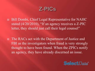  Bill Dombi, Chief Legal Representative for NAHC 
stated (4/20/2010), “If an agency receives a Z-PIC 
letter, they should just call their legal counsel” 
 The RACs act with the Department of Justice and 
FBI as the investigators when fraud is very strongly 
thought to have been found. When the ZPICs notify 
an agency, they have already discerned an issue. 
 
