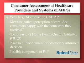  Why has CMS moved to CAHPS? 
Measure patient perception of care- Are 
consumers happy with the home care they 
received? 
Component of Home Health Quality Initiative 
(HHQI) 
Place in public domain for beneficiary informed 
decision 
Possible component of P4P 
 