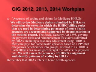  “Accuracy of coding and claims for Medicare HHRGs: 
We will review Medicare claims submitted by HHAs to 
determine the extent in which the HHRG billing codes 
that are used in determining payments of home health 
agencies are accurate and supported by documentation in 
the medical record. The Social Security Act 1895, governs 
the payment basis and reimbursement for claims submitted 
by HHAs including a case-mix adjustment using HHRGs. 
Medicare pays for home health episodes based on a PPS that 
categorizes beneficiaries into groups, referred to as HHRGs. 
Each HHRG has an assigned weight that affects the payment 
rate. We will assess the accuracy of HHRG assignment 
and identify patterns of coding by HHAs. 
Remember that HHAs refers to home health agencies 
 