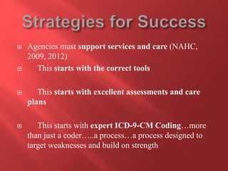  Agencies must support services and care (NAHC, 
2009, 2012) 
 This starts with the correct tools 
 This starts with excellent assessments and care 
plans 
 This starts with expert ICD-9-CM Coding…more 
than just a coder…..a process…a process designed to 
target weaknesses and build on strength 
 