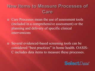  Care Processes mean the use of assessment tools 
(included in a comprehensive assessment) or the 
planning and delivery of specific clinical 
interventions 
 Several evidenced-based screening tools can be 
considered “best practices” in home health. OASIS-C 
includes data items to measure these processes. 
 