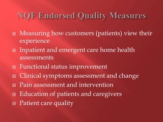  Measuring how customers (patients) view their 
experience 
 Inpatient and emergent care home health 
assessments 
 Functional status improvement 
 Clinical symptoms assessment and change 
 Pain assessment and intervention 
 Education of patients and caregivers 
 Patient care quality 
 