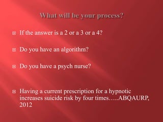  If the answer is a 2 or a 3 or a 4? 
 Do you have an algorithm? 
 Do you have a psych nurse? 
 Having a current prescription for a hypnotic 
increases suicide risk by four times…..ABQAURP, 
2012 
 