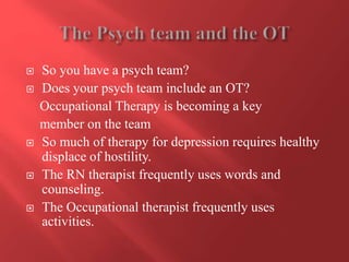  So you have a psych team? 
 Does your psych team include an OT? 
Occupational Therapy is becoming a key 
member on the team 
 So much of therapy for depression requires healthy 
displace of hostility. 
 The RN therapist frequently uses words and 
counseling. 
 The Occupational therapist frequently uses 
activities. 
 