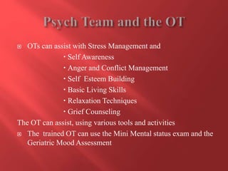  OTs can assist with Stress Management and 
 Self Awareness 
 Anger and Conflict Management 
 Self Esteem Building 
 Basic Living Skills 
 Relaxation Techniques 
 Grief Counseling 
The OT can assist, using various tools and activities 
 The trained OT can use the Mini Mental status exam and the 
Geriatric Mood Assessment 
 