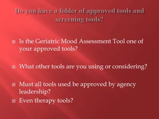 Is the Geriatric Mood Assessment Tool one of 
your approved tools? 
 What other tools are you using or considering? 
 Must all tools used be approved by agency 
leadership? 
 Even therapy tools? 
 