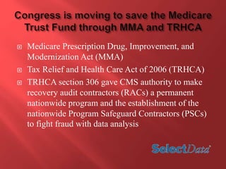  Medicare Prescription Drug, Improvement, and 
Modernization Act (MMA) 
 Tax Relief and Health Care Act of 2006 (TRHCA) 
 TRHCA section 306 gave CMS authority to make 
recovery audit contractors (RACs) a permanent 
nationwide program and the establishment of the 
nationwide Program Safeguard Contractors (PSCs) 
to fight fraud with data analysis 
 
