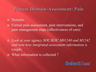  Domain: 
 Formal pain assessment, pain interventions, and 
pain management steps (effectiveness of care) 
 Look at your agency SOC/ROC M01240 and M1242 
and note how integrated assessment information is 
sought. 
 What information is collected ? 
 