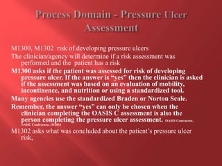M1300, M1302 risk of developing pressure ulcers 
The clinician/agency will determine if a risk assessment was 
performed and the patient has a risk 
M1300 asks if the patient was assessed for risk of developing 
pressure ulcer. If the answer is “yes” then the clinician is asked 
if the assessment was based on an evaluation of mobility, 
incontinence, and nutrition or using a standardized tool. 
Many agencies use the standardized Braden or Norton Scale. 
Remember, the answer “yes” can only be chosen when the 
clinician completing the OASIS C assessment is also the 
person completing the pressure ulcer assessment. OASIS Contractor, 
NAHC Conference, 10/2011 
M1302 asks what was concluded about the patient’s pressure ulcer 
risk, 
 
