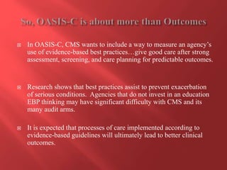  In OASIS-C, CMS wants to include a way to measure an agency’s 
use of evidence-based best practices…give good care after strong 
assessment, screening, and care planning for predictable outcomes. 
 Research shows that best practices assist to prevent exacerbation 
of serious conditions. Agencies that do not invest in an education 
EBP thinking may have significant difficulty with CMS and its 
many audit arms. 
 It is expected that processes of care implemented according to 
evidence-based guidelines will ultimately lead to better clinical 
outcomes. 
 