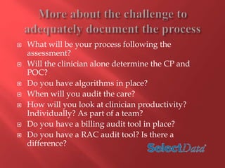  What will be your process following the 
assessment? 
 Will the clinician alone determine the CP and 
POC? 
 Do you have algorithms in place? 
 When will you audit the care? 
 How will you look at clinician productivity? 
Individually? As part of a team? 
 Do you have a billing audit tool in place? 
 Do you have a RAC audit tool? Is there a 
difference? 
 