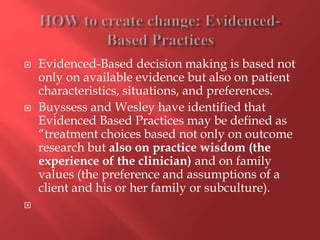  Evidenced-Based decision making is based not 
only on available evidence but also on patient 
characteristics, situations, and preferences. 
 Buyssess and Wesley have identified that 
Evidenced Based Practices may be defined as 
“treatment choices based not only on outcome 
research but also on practice wisdom (the 
experience of the clinician) and on family 
values (the preference and assumptions of a 
client and his or her family or subculture). 
 
 