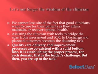  We cannot lose site of the fact that good clinicians 
want to care for their patients as they attain, 
maintain, or recover optimal health. 
 Assisting the clinician with tools to bridge the 
span from assessment and SOC to Discharge and 
planned outcomes becomes the daunting task. 
 Quality care delivery and improvement 
processes are co-existent with a solid bottom 
line. It is establishing the proper process, for 
each domain, that is the leader’s challenge. But 
then, you are up to the task! 
 