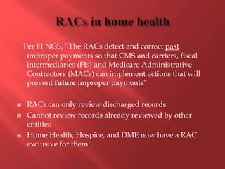 Per FI NGS, “The RACs detect and correct past 
improper payments so that CMS and carriers, fiscal 
intermediaries (FIs) and Medicare Administrative 
Contractors (MACs) can implement actions that will 
prevent future improper payments” 
 RACs can only review discharged records 
 Cannot review records already reviewed by other 
entities 
 Home Health, Hospice, and DME now have a RAC 
exclusive for them! 
 