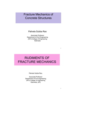 Fracture Mechanics of
   Concrete Structures



       Palivela Subba Rao
          Associate Professor
     Department of Civil Engineering
      JNTU College of Engineering
              Kakinada



                                       1




   RUDIMENTS OF
FRACTURE MECHANICS


        Palivela Subba Rao,

       Associate Professor
   Department of Civil engineering
    JNTU College of engineering
          Kakinada, (AP)



                                       1
 