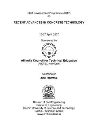 Staff De
               evelopme Progr
                      ent   ramme (
                                  (SDP)
                        on

RECENT ADVANCES IN CONC
  C    A         N    CRETE T
                            TECHN
                                NOLOGY
                                     Y



                  16-27 April, 20
                                007

                    Sponsored b
                              by




   All In
        ndia Co
              ouncil fo Tech
                      or   hnical E
                                  Educati
                                        ion
                 (AICTE New D
                      E),   Delhi


                     Coo
                       ordinator
                    JOB THOMA
                            AS




             Div
               vision of C Eng
                         Civil gineering g
                School o Engine
                S       of        eering
     Coc
       chin Univ
               versity of Science and Te
                         f        e      echnolog
                                                gy
              Coochin – 6 022, Kerala
                         682      ,
                 www.civ vil.cusat.
                                  .ac.in
 