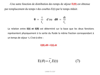 -Une autre fonction de distribution des temps de séjour E(θ) est obtenue
par remplacement du temps t des courbes E(t) par le temps réduit:
s s
t dt
d'ou
t t
 
θ dθ
La relation entre E(t) et E(θ) est déterminé sur la base que les deux fonctions
représentent physiquement à la sortie du fluide la même fraction correspondant à
un temps de séjour t. C'est-à-dire :
E( ) .E(t) (7)
s
t
 
UMBB-FSI-DGP
E(θ).dθ = E(t).dt
 