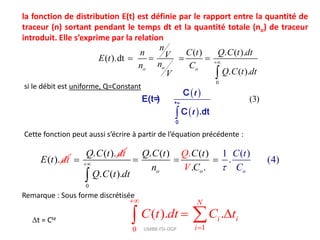 la fonction de distribution E(t) est définie par le rapport entre la quantité de
traceur (n) sortant pendant le temps dt et la quantité totale (no) de traceur
introduit. Elle s’exprime par la relation
0
( ) . ( ).
( ).dt
. ( ).
o
o o
n
n C t Q C t dt
V
E t
n
n C
Q C t dt
V

  

si le débit est uniforme, Q=Constant
 
 
(3)

+∞
0
C
E(t )
=
C .dt
t
t
Cette fonction peut aussi s’écrire à partir de l’équation précédente :
( ).
E t dt
. ( ).
Q C t dt

0
1 (
. ( ) ( )
. .
.
)
. (4)
)
.
( . o
o o
Q
Q C t C t
n C
Q C t
C
V
t
dt
C


  

Remarque : Sous forme discrétisée
1
0
( ). .
N
i i
i
C t dt C t


 

 UMBB-FSI-DGP
t = Cte
 