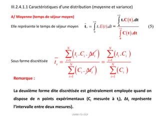 III.2.4.1.1 Caractéristiques d’une distribution (moyenne et variance)
A/ Moyenne (temps de séjour moyen)
Elle représente le temps de séjour moyen
 
 
0
. .
) (5
( )
s t dt
E t 







0
0
C t
t. .d
t
t
C d
t
t .
=
Sous forme discrétisée
. .
i i i
s
t C t
t


 
1
.
N
i
i i
C t



 
 
 
1
1 1
.
N
i i
i
N N
i
i i
t C
C

 


 
Remarque :
La deuxième forme dite discrétisée est généralement employée quand on
dispose de n points expérimentaux (Ci mesurée à ti), Δti représente
l’intervalle entre deux mesures).
UMBB-FSI-DGP
 