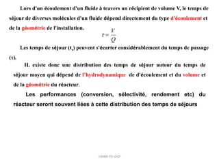 Lors d'un écoulement d'un fluide à travers un récipient de volume V, le temps de
séjour de diverses molécules d'un fluide dépend directement du type d'écoulement et
de la géométrie de l’installation.
Les temps de séjour (ts) peuvent s'écarter considérablement du temps de passage
().

V
Q

IL existe donc une distribution des temps de séjour autour du temps de
séjour moyen qui dépend de l’hydrodynamique de d'écoulement et du volume et
de la géométrie du réacteur.
Les performances (conversion, sélectivité, rendement etc) du
réacteur seront souvent liées à cette distribution des temps de séjours
UMBB-FSI-DGP
 