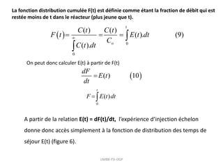 La fonction distribution cumulée F(t) est définie comme étant la fraction de débit qui est
restée moins de t dans le réacteur (plus jeune que t).
 
0
0
( ) ( )
( ). (9)
( ).
t
o
C t C t
F t E t dt
C
C t dt

   

 
( ) 10
dF
E t
dt

On peut donc calculer E(t) à partir de F(t)
A partir de la relation E(t) = dF(t)/dt, l’expérience d’injection échelon
donne donc accès simplement à la fonction de distribution des temps de
séjour E(t) (figure 6).
UMBB-FSI-DGP
0
( )
t
F E t dt

 