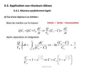 II.3. Application aux réacteurs idéaux
II.3.1. Réacteur parfaitement Agité.
A/ Cas d'une réponse à un échelon :
Entrée = Sortie + Accumulation
Bilan de matière sur le traceur
 
. . .
o R o
R
dC Q dC
Q C Q C V C C
dt V dt
    
Après séparation et intégration
UMBB-FSI-DGP
 
 
0
0 0
. ln
t C
o
R o o
C
C C
Q dC t
dt
V C C C 


   

 
1 1
t t
o
o
C
e C C e
C
 
   
 
   
   
 
    
 
 
 
 