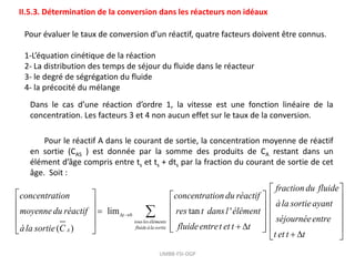 UMBB-FSI-DGP
II.5.3. Détermination de la conversion dans les réacteurs non idéaux
Pour évaluer le taux de conversion d’un réactif, quatre facteurs doivent être connus.
1-L’équation cinétique de la réaction
2- La distribution des temps de séjour du fluide dans le réacteur
3- le degré de ségrégation du fluide
4- la précocité du mélange
Dans le cas d’une réaction d’ordre 1, la vitesse est une fonction linéaire de la
concentration. Les facteurs 3 et 4 non aucun effet sur le taux de la conversion.
Pour le réactif A dans le courant de sortie, la concentration moyenne de réactif
en sortie (CAS ) est donnée par la somme des produits de CA restant dans un
élément d’âge compris entre ts et ts + dts par la fraction du courant de sortie de cet
âge. Soit :
0
lim tan '
( )
t
tousleséléments
fluideàla sortie
A
fraction du fluide
concentration concentration du réactif
àla sortieayant
moyennedu réactif res t dansl élément
séjournée
fluideentret et t t
àla sortie C
 

 
   
   
   
   
 
 
 entre
t et t t
 
 
 
 
 
 
 
 