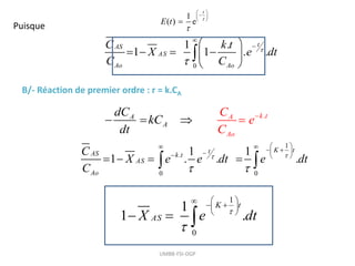 UMBB-FSI-DGP
1
( ) e
t
E t 

 

 
 

Puisque
0
1 .
1 1 . .
t
AS
AS
Ao Ao
C k t
X e dt
C C




 
   
 
 

B/- Réaction de premier ordre : r = k.CA
.
A
t
A k
A
Ao
C
dC
kC
dt
e
C

 
 
1
0
1
1 .
K t
AS
X e dt


 
  
 
 
  
1
.
0 0
1 1
1 . . .
K t
t
AS k t
AS
Ao
C
X e e dt e dt
C


 
 
   
 

  
   
 
 