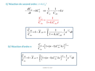 UMBB-FSI-DGP
C/ Réaction de second ordre : r =k.CA
2
2
0
1 1
.
A
A
A A
dC
kC k t
dt C C
    
1
1 . .
A
Ao Ao
C
C k C t


0
1 1
1 .
1 . .
t
AS
AS
Ao AO
C
X e dt
C k t C




  


D/ Réaction d’ordre n
1
1 1
1 ( 1). .
n n
A
Ao
Ao
C
n C k t
C
 
 
  
 
1
1 1
0
1
1 1 ( 1). .
t
AS n n
AS Ao
Ao
C
X n C k t e dt
C




 
 
    
 

 