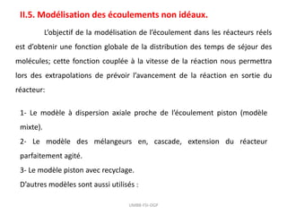 UMBB-FSI-DGP
II.5. Modélisation des écoulements non idéaux.
L’objectif de la modélisation de l’écoulement dans les réacteurs réels
est d’obtenir une fonction globale de la distribution des temps de séjour des
molécules; cette fonction couplée à la vitesse de la réaction nous permettra
lors des extrapolations de prévoir l’avancement de la réaction en sortie du
réacteur:
1- Le modèle à dispersion axiale proche de l’écoulement piston (modèle
mixte).
2- Le modèle des mélangeurs en, cascade, extension du réacteur
parfaitement agité.
3- Le modèle piston avec recyclage.
D’autres modèles sont aussi utilisés :
 