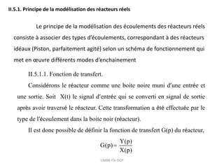 UMBB-FSI-DGP
II.5.1. Principe de la modélisation des réacteurs réels
Le principe de la modélisation des écoulements des réacteurs réels
consiste à associer des types d’écoulements, correspondant à des réacteurs
idéaux (Piston, parfaitement agité) selon un schéma de fonctionnement qui
met en œuvre différents modes d’enchainement
II.5.1.1. Fonction de transfert.
Considérons le réacteur comme une boite noire muni d’une entrée et
une sortie. Soit X(t) le signal d’entrée qui se converti en signal de sortie
après avoir traversé le réacteur. Cette transformation a été effectuée par le
type de l’écoulement dans la boite noir (réacteur).
Il est donc possible de définir la fonction de transfert G(p) du réacteur,
Y(p)
G(p)
X(p)

 