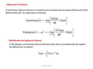 UMBB-FSI-DGP
2
2 2
t 2
p 0
d G(p)
Variance lim / G(p)
dp

 
      
 
pt
0
F(p) f (t).e .dt


 
- Moyenne et Variance
Si la fonction G(p) est connue, la moyenne et la variance de la courbe DTS peuvent être
déterminées par les expressions suivantes.
p 0
dG(p)
moyenne (t) lim / G(p)
dp

 
    
 
- Transformée de Laplace et inverse.
Si f(t) désigne une fonction dans le domaine des réels, sa transformée de Laplace
est définie par la relation
 