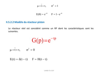 UMBB-FSI-DGP
2
t , 1
E( ) e F 1 e
 
    
   
II.5.2.2 Modèle du réacteur piston
Le réacteur réel est considéré comme un RP dont les caractéristiques sont les
suivantes.
2
t , 0
E(t) (t ) F H(t )
    
      
p
G(p) e

 