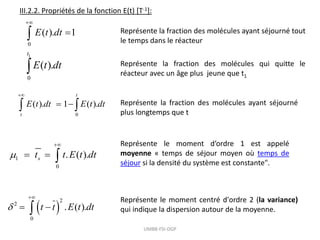 III.2.2. Propriétés de la fonction E(t) [T-1]:
0
( ). 1
E t dt


 Représente la fraction des molécules ayant séjourné tout
le temps dans le réacteur
1
0
( ).
t
E t dt
 Représente la fraction des molécules qui quitte le
réacteur avec un âge plus jeune que t1
0
( ). 1 ( ).
t
t
E t dt E t dt

 
  Représente la fraction des molécules ayant séjourné
plus longtemps que t
1
0
. ( ).
s
t t E t dt


  
Représente le moment d’ordre 1 est appelé
moyenne « temps de séjour moyen où temps de
séjour si la densité du système est constante".
 
2
2
0
. ( ).
t t E t dt


 

Représente le moment centré d'ordre 2 (la variance)
qui indique la dispersion autour de la moyenne.
UMBB-FSI-DGP
 