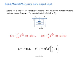 UMBB-FSI-DGP
II.5.2.5. Modèle RPA avec zone morte et court-circuit
Dans ce cas le réacteur est constitué d’une zone active de volume m.V et d’une zone
morte de volume (1-m).V et d’un court circuit de débit (1-n) Qv
QV
(1-m)V
m.V
QV
n.QV
(1-n).QV
n.t n
2 2
m. m
n n
E(t) e (1 n) (t), E( ) e (1 n) (t).
.m m
  

         

2 2 2 2
t m. , (t) m . 1
n
 
       
 
 
 