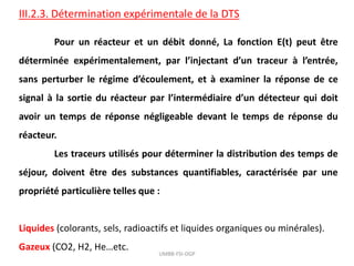 III.2.3. Détermination expérimentale de la DTS
Pour un réacteur et un débit donné, La fonction E(t) peut être
déterminée expérimentalement, par l’injectant d’un traceur à l’entrée,
sans perturber le régime d’écoulement, et à examiner la réponse de ce
signal à la sortie du réacteur par l’intermédiaire d’un détecteur qui doit
avoir un temps de réponse négligeable devant le temps de réponse du
réacteur.
Les traceurs utilisés pour déterminer la distribution des temps de
séjour, doivent être des substances quantifiables, caractérisée par une
propriété particulière telles que :
Liquides (colorants, sels, radioactifs et liquides organiques ou minérales).
Gazeux (CO2, H2, He…etc.
UMBB-FSI-DGP
 