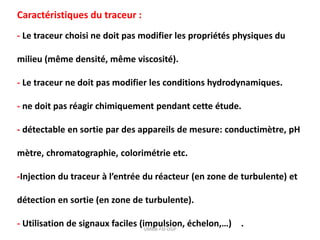 Caractéristiques du traceur :
- Le traceur choisi ne doit pas modifier les propriétés physiques du
milieu (même densité, même viscosité).
- Le traceur ne doit pas modifier les conditions hydrodynamiques.
- ne doit pas réagir chimiquement pendant cette étude.
- détectable en sortie par des appareils de mesure: conductimètre, pH
mètre, chromatographie, colorimétrie etc.
-Injection du traceur à l’entrée du réacteur (en zone de turbulente) et
détection en sortie (en zone de turbulente).
- Utilisation de signaux faciles (impulsion, échelon,…) .
UMBB-FSI-DGP
 