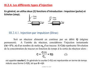 III.2.4. Les différents types d’injection
En général, on utilise deux (2) fonctions d’introduction : Impulsion (pulse) et
Echelon (step).
III.2.4.1. Injection par impulsion (Dirac)
Soit un réacteur alimenté en continue par un débit Q (régime
permanent). A l’entrée du réacteur, considérons l’injection instantanée
(Δt <1% .τ) d’un nombre de moles n0 d’un traceur. Si C(t) représente l’évolution
de la concentration du traceur en fonction du temps à la sortie du réacteur alors :
  (2)
o
C t
C = = f(t)
C
est appelée courbe C. En générale la courbe C=f(t) est représentée en terme de temps
réduits sous forme C=f(θ), tel que  = t/
UMBB-FSI-DGP
 