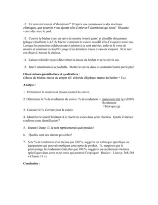 12. En reste-t-il encore d’aluminium? D’après vos connaissances des réactions
chimiques, que pourriez-vous ajouter afin d’enlever l’aluminium qui reste? Discutez
votre idée avec le prof.

13. Couvrir le bécher avec un verre de montre (watch glass) et chauffer doucement
(plaque chauffante à 4-5) le bécher contenant le cuivre mouillé afin d’évaporer toute eau.
Lorsque les premières éclaboussures (splatters) se sont arrêtées, enlever le verre de
montre et continuer à chauffer jusqu’à les dernières traces d’eau ont évaporé. Si le noir
est observé, baisser la chaleur.

14. Laisser refroidir et puis déterminer la masse du bécher avec le cuivre sec.

15. Jeter l’aluminium à la poubelle. Mettre le cuivre dans le contenant fourni par le prof.

Observations quantitatives et qualitatives :
(Masse du bécher, masse du copper (II) chloride dihydrate, masse du bécher + Cu)

Analyse :

1. Déterminer le rendement (masse) actuel du cuivre.

2. Déterminer le % de rendement du cuivre. % de rendement = rendement réel (g) x100%
                                                             Rendement
                                                             Théorique (g)
3. Calculer le % d’erreur pour le cuivre.

4. Identifier le réactif limitant et le réactif en excès dans cette réaction. Quelle évidence
confirme cette identification?

5. Durant l’étape 13, le noir représenterait quel produit?

6.   Quelles sont des erreurs possibles?

7. Si le % de rendement était moins que 100 %, suggérer un technique spécifique ou
   équipement qui pourrait expliquer cette perte de produit. Et, supposer que le
   pourcentage de rendement était plus que 100 %, suggérer un ou plusieurs facteurs
   spécifiques dans cette expérience qui pourrait l’expliquer. (Indice : Lisez p. 264-268
   « Chimie 11 »)

Conclusion :
 