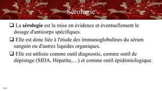 S/A
Sérologie
 La sérologie est la mise en évidence et éventuellement le
dosage d'anticorps spécifiques.
 Elle est donc liée à l'étude des immunoglobulines du sérum
sanguin ou d'autres liquides organiques.
 Elle est utilisée comme outil diagnostic, comme outil de
dépistage (SIDA, Hépatite,…) et comme outil épidémiologique.
 