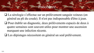 S/A
Procédure
 La sérologie s’effectue sur un prélèvement sanguin veineux (en
général au pli du coude). Il n'est pas indispensable d'être à jeun.
 Pour établir un diagnostic, deux prélèvements espacés de deux à
quatre semaines sont souvent utiles pour montrer une ascension
marquant une infection récente.
 Les dépistages nécessitent en général un seul prélèvement.
 