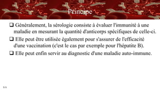 S/A
Principe
 Généralement, la sérologie consiste à évaluer l'immunité à une
maladie en mesurant la quantité d'anticorps spécifiques de celle-ci.
 Elle peut être utilisée également pour s'assurer de l'efficacité
d'une vaccination (c'est le cas par exemple pour l'hépatite B).
 Elle peut enfin servir au diagnostic d'une maladie auto-immune.
 