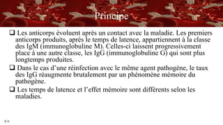 S/A
Principe
 Les anticorps évoluent après un contact avec la maladie. Les premiers
anticorps produits, après le temps de latence, appartiennent à la classe
des IgM (immunoglobuline M). Celles-ci laissent progressivement
place à une autre classe, les IgG (immunoglobuline G) qui sont plus
longtemps produites.
 Dans le cas d’une réinfection avec le même agent pathogène, le taux
des IgG réaugmente brutalement par un phénomène mémoire du
pathogène.
 Les temps de latence et l’effet mémoire sont différents selon les
maladies.
 