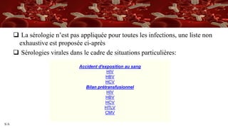 S/A
 La sérologie n’est pas appliquée pour toutes les infections, une liste non
exhaustive est proposée ci-après
 Sérologies virales dans le cadre de situations particulières:
Accident d'exposition au sang
HIV
HBV
HCV
Bilan prétransfusionnel
HIV
HBV
HCV
HTLV
CMV
 