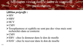 S/A
Sérologies virales dans le cadre de situations
particulières:
Bilan prégreffe :
HIV
HBV
HCV
CMV
Toxoplasmose et syphilis ne sont pas des virus mais sont
recherchés dans ce contexte
CMV
EBV : chez le donneur dans le don de moelle
HAV : chez le receveur dans le don de moelle
 