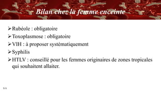 S/A
Bilan chez la femme enceinte
Rubéole : obligatoire
Toxoplasmose : obligatoire
VIH : à proposer systématiquement
Syphilis
HTLV : conseillé pour les femmes originaires de zones tropicales
qui souhaitent allaiter.
 