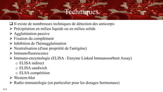 S/A
Techniques
 Il existe de nombreuses techniques de détection des anticorps:
 Précipitation en milieu liquide ou en milieu solide
 Agglutination passive
 Fixation du complément
 Inhibition de l'hémagglutination
 Neutralisation (d'une propriété de l'antigène)
 Immunofluorescence
 Immuno-enzymologie (ELISA : Enzyme Linked Immunosorbent Assay)
o ELISA indirect
o ELISA sandwich
o ELSA compétition
 Western-blot
 Radio-immunologie (en particulier pour les dosages hormonaux)
 